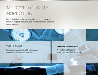 8
IMPROVED QUALITY
INSPECTION
As medical devices become smaller, more complex, and
harder to inspect, reliable quality testing methods become
more important.
CHALLENGE:
Developing accurate quality assurance
processes that are cost effective
Relevant Technologies:
n	 Flexible automation
n	 Micro-scale NDE technology
7
 