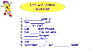 13
Und wir lernen
Deutscht!
1. __________geht's?
2. Wie ________ du?
3. ____ ist das?
4. Das ____ mein Freund.
5. Das _____Tim und Max.
6. ________ Morgen!
7. _________Nacht!
8. Ach _________!
9. Verstehst ___? – Ich _________ nicht!
 