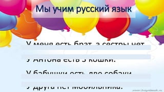 У меня есть брат, а сестры нет.
У Антона есть 3 кошки.
У бабушки есть две собаки.
У друга нет мобильника.
Мы учим русский язык
 
