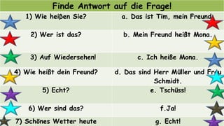 Finde Antwort auf die Frage!
1) Wie heiβen Sie? a. Das ist Tim, mein Freund.
2) Wer ist das? b. Mein Freund heißt Mona.
3) Auf Wiedersehen! c. Ich heiße Mona.
4) Wie heißt dein Freund? d. Das sind Herr Müller und Frau
Schmidt.
5) Echt? e. Tschüss!
6) Wer sind das? f.Ja!
7) Schönes Wetter heute g. Echt!
 