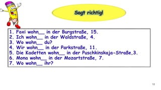 18
1. Foxi wohn__ in der Burgstraße, 15.
2. Ich wohn__ in der Waldstraße, 4.
3. Wo wohn__ du?
4. Wir wohn__ in der Parkstraße, 11.
5. Die Kadetten wohn__ in der Puschkinskaja-Straße,3.
6. Mona wohn__ in der Mozartstraße, 7.
7. Wo wohn__ ihr?
Sagt richtig!
 