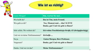 19
Wie ist es richtig?
Guten Morgen! Hm, warten Sie mal…
Wie heißt du? Das ist Tim, mein Freund.
Wie geht es dir? Nee, Moment mal… Aha! 34 25 52
Danke, gut! Und wie geht es Ihnen?
Sehr schön. Wo wohnst du? Ich wohne Puschkinskaja-Straβe, 63 (dreiundsechzig).
Und wie ist deine Telefonnummer? Ich heiβe ...
Na ja. Guten Morgen, Herr Professor.
Vergessen? Danke, gut! Und wie geht es Ihnen?
Danke. Und wer ist das? Meine Telefonnummer?
 