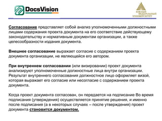 Cогласование представляет собой анализ уполномоченными должностными
лицами содержания проекта документа на его соответствие действующему
законодательству и нормативным документам организации, а также
целесообразности издания документа.

Внешнее согласование выражает согласие с содержанием проекта
документа организации, не являющейся его автором.

При внутреннем согласовании (или визировании) проект документа
анализируют уполномоченные должностные лица внутри организации.
Результат внутреннего согласования должностное лицо оформляет визой,
которая выражает его согласие или несогласие с содержанием проекта
документа.

Когда проект документа согласован, он передается на подписание Во время
подписания (утверждения) осуществляется принятие решения, и именно
после подписания (а в некоторых случаях – после утверждения) проект
документа становится документом.
 