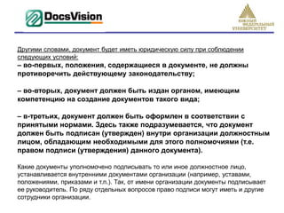 Другими словами, документ будет иметь юридическую силу при соблюдении
следующих условий:
– во-первых, положения, содержащиеся в документе, не должны
противоречить действующему законодательству;

– во-вторых, документ должен быть издан органом, имеющим
компетенцию на создание документов такого вида;

– в-третьих, документ должен быть оформлен в соответствии с
принятыми нормами. Здесь также подразумевается, что документ
должен быть подписан (утвержден) внутри организации должностным
лицом, обладающим необходимыми для этого полномочиями (т.е.
правом подписи (утверждения) данного документа).

Какие документы уполномочено подписывать то или иное должностное лицо,
устанавливается внутренними документами организации (например, уставами,
положениями, приказами и т.п.). Так, от имени организации документы подписывает
ее руководитель. По ряду отдельных вопросов право подписи могут иметь и другие
сотрудники организации.
 