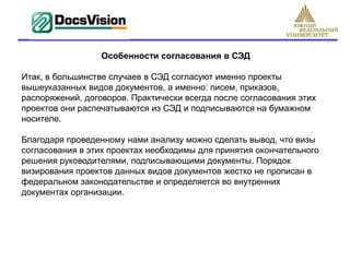 Особенности согласования в СЭД

Итак, в большинстве случаев в СЭД согласуют именно проекты
вышеуказанных видов документов, а именно: писем, приказов,
распоряжений, договоров. Практически всегда после согласования этих
проектов они распечатываются из СЭД и подписываются на бумажном
носителе.

Благодаря проведенному нами анализу можно сделать вывод, что визы
согласования в этих проектах необходимы для принятия окончательного
решения руководителями, подписывающими документы. Порядок
визирования проектов данных видов документов жестко не прописан в
федеральном законодательстве и определяется во внутренних
документах организации.
 