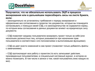Получается, что не обязательно использовать ЭЦП в процессе
визирования или в дальнейшем пересобирать визы на листе бумаги,
если:
– законодательно не установлены требования к порядку визирования и
оформлению виз согласования в проектах тех документов, которые вы планируете
согласовывать с помощью своей СЭД, и в законодательстве не содержатся нормы,
по которым визы согласования в данных документах влияют на юридическую силу
документа;

– СЭД позволяет каждому пользователю визировать проект только за себя (или
нескольких должностных лиц, которые указываются при назначении прав
пользователю в соответствии с его полномочиями и выполняемыми функциями);

– СЭД не дает внести изменений в сам проект (позволяет только добавлять файлы
с замечаниями);

– СЭД протоколирует всю работу с проектом (то есть записывает действия,
произведенные пользователями, в специальный системный журнал, в котором их
можно посмотреть. В том числе и записи о том, какой пользователь внес каждую из
виз).
 