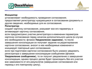Инициатор:
устанавливает необходимость проведения согласования;
предоставляет регистратору нуждающиеся в согласовании документы и
другие сведения, необходимые для их согласования.
Регистратор:
создает карточку согласования, указывает все его параметры и
активизирует карточку согласования;
если предусмотрено участие регистратора в изменении параметров
карточки согласования перед началом дополнительного цикла (в случае
его необходимости; флажок Уведомление заданием), то после
завершения консолидации он получает задание на редактирование
карточки согласования, вносит в нее необходимые изменения и
инициирует повторный цикл согласования;
если при подготовке карточки согласования было указано уведомить
регистратора о завершении консолидации сообщением (флажок
Уведомление сообщением), то он получит уведомление о завершении
консолидации, однако процесс далее будет происходить без его участия
вне зависимости от его результатов (завершение согласования или
переход к его повторному циклу).
 