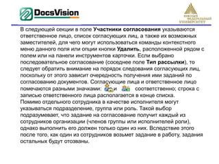 В следующей секции в поле Участники согласования указываются
ответственное лицо, список согласующих лиц, а также их возможных
заместителей, для чего могут использоваться команды контекстного
меню данного поля или опции кнопки Удалить, расположенной рядом с
полем или на панели инструментов карточки. Если выбрано
последовательное согласование (соседнее поле Тип рассылки), то
следует обратить внимание на порядок следования согласующих лиц,
поскольку от этого зависит очередность получения ими заданий по
согласованию документов. Согласующие лица и ответственное лицо
помечаются разными значками:        и       соответственно; строка с
записью ответственного лица располагается в конце списка.
Помимо отдельного сотрудника в качестве исполнителя могут
указываться подразделение, группа или роль. Такой выбор
подразумевает, что задание на согласование получит каждый из
сотрудников организации (членов группы или исполнителей роли),
однако выполнить его должен только один из них. Вследствие этого
после того, как один из сотрудников возьмет задание в работу, задания
остальных будут отозваны.
 