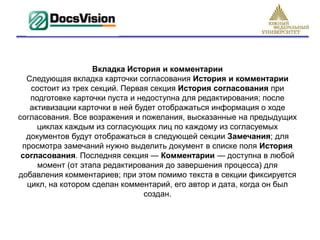 Вкладка История и комментарии
  Следующая вкладка карточки согласования История и комментарии
   состоит из трех секций. Первая секция История согласования при
   подготовке карточки пуста и недоступна для редактирования; после
   активизации карточки в ней будет отображаться информация о ходе
согласования. Все возражения и пожелания, высказанные на предыдущих
     циклах каждым из согласующих лиц по каждому из согласуемых
  документов будут отображаться в следующей секции Замечания; для
 просмотра замечаний нужно выделить документ в списке поля История
 согласования. Последняя секция — Комментарии — доступна в любой
     момент (от этапа редактирования до завершения процесса) для
добавления комментариев; при этом помимо текста в секции фиксируется
  цикл, на котором сделан комментарий, его автор и дата, когда он был
                                 создан.
 