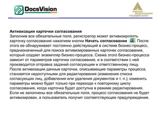 Активизация карточки согласования
Заполнив все обязательные поля, регистратор может активизировать
карточку согласования нажатием кнопки Начать согласование        . После
этого ее обнаруживает постоянно действующий в системе бизнес-процесс,
предназначенный для поиска активизированных карточек согласования,
который создает экземпляр бизнес-процесса. Схема этого бизнес-процесса
зависит от параметров карточки согласования, и в соответствии с ней
производится отправка заданий согласующим и ответственному лицу.
После активизации данные карточки, описывающие параметры процесса,
становятся недоступными для редактирования (изменения списка
согласующих лиц, добавления или удаления документов и т. п.); изменить
параметры можно будет только при переходе к повторному циклу
согласования, когда карточка будет доступна в режиме редактирования.
Если не заполнены все обязательные поля, процесс согласования не будет
активизирован, а пользователь получит соответствующее предупреждение.
 