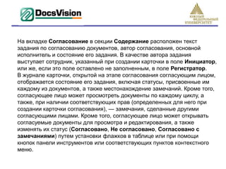 На вкладке Согласование в секции Содержание расположен текст
задания по согласованию документов, автор согласования, основной
исполнитель и состояние его задания. В качестве автора задания
выступает сотрудник, указанный при создании карточки в поле Инициатор,
или же, если это поле оставлено не заполненным, в поле Регистратор.
В журнале карточки, открытой на этапе согласования согласующим лицом,
отображается состояние его задания, включая статусы, присвоенные им
каждому из документов, а также местонахождение замечаний. Кроме того,
согласующее лицо может просмотреть документы по каждому циклу, а
также, при наличии соответствующих прав (определенных для него при
создании карточки согласования), — замечания, сделанные другими
согласующими лицами. Кроме того, согласующее лицо может открывать
согласуемые документы для просмотра и редактирования, а также
изменять их статус (Согласовано, Не согласовано, Согласовано с
замечаниями) путем установки флажков в таблице или при помощи
кнопок панели инструментов или соответствующих пунктов контекстного
меню.
 