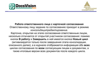 Работа ответственного лица с карточкой согласования
 Ответственному лицу задание по согласованию приходит в режиме
                  консолидацияредактирование.
  Карточка, открытая на этапе согласования ответственным лицом,
несколько отличается от открытой участником согласования: помимо
  кнопок В работу и Завершить в ней имеется кнопка Новый цикл
   (активизируется только после завершения этапа консолидации,
описанного далее), а в журнале отображается информация обо всех
 циклах согласования по всем согласующим лицам и документам, а
    также итоговые версии всех документов после каждого цикла.
 