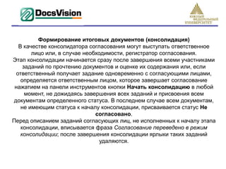 Формирование итоговых документов (консолидация)
   В качестве консолидатора согласования могут выступать ответственное
        лицо или, в случае необходимости, регистратор согласования.
Этап консолидации начинается сразу после завершения всеми участниками
     заданий по прочтению документов и оценке их содержания или, если
  ответственный получает задание одновременно с согласующими лицами,
    определяется ответственным лицом, которое завершает согласование
 нажатием на панели инструментов кнопки Начать консолидацию в любой
      момент, не дожидаясь завершения всех заданий и присвоения всем
документам определенного статуса. В последнем случае всем документам,
    не имеющим статуса к началу консолидации, присваивается статус Не
                               согласовано.
Перед описанием заданий согласующих лиц, не исполненных к началу этапа
    консолидации, вписывается фраза Согласование переведено в режим
    консолидации; после завершения консолидации ярлыки таких заданий
                                 удаляются.
 
