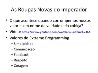As Roupas Novas do Imperador
• O que acontece quando corrompemos nossos
  valores em nome da vaidade e da cobiça?
• Vídeo: https://www.youtube.com/watch?v=SneBmH-v36A
• Valores do Extreme Programming
   – Simplicidade
   – Comunicação
   – Feedback
   – Respeito
   – Coragem
 