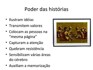 Poder das histórias
• Ilustram idéias
• Transmitem valores
• Colocam as pessoas na
  “mesma página”
• Capturam a atenção
• Quebram resistência
• Sensibilizam várias áreas
  do cérebro
• Auxiliam a memorização
 