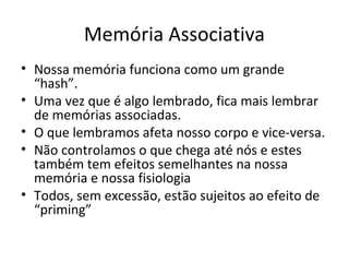 Memória Associativa
• Nossa memória funciona como um grande
  “hash”.
• Uma vez que é algo lembrado, fica mais lembrar
  de memórias associadas.
• O que lembramos afeta nosso corpo e vice-versa.
• Não controlamos o que chega até nós e estes
  também tem efeitos semelhantes na nossa
  memória e nossa fisiologia
• Todos, sem excessão, estão sujeitos ao efeito de
  “priming”
 