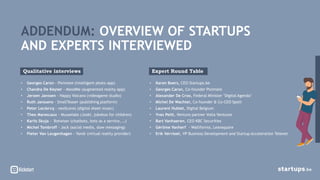 • Georges Caron - Piximate (intelligent photo app)
• Chandra De Keyser - MoodMe (augmented reality app)
• Jeroen Janssen - Happy Volcano (videogame studio)
• Ruth Janssens - SmallTeaser (publishing platform)
• Peter Leclercq - neoScores (digital sheet music)
• Theo Marescaux - Muuselabs (Jooki, jukebox for children)
• Karlis Skuja - Botwiser (chatbots, bots as a service, …)
• Michel Tombroff - Jack (social media, slow messaging)
• Pieter Van Leugenhagen - Yondr (virtual reality provider)
ADDENDUM: OVERVIEW OF STARTUPS
AND EXPERTS INTERVIEWED
Qualitative interviews
• Karen Boers, CEO Startups.be
• Georges Caron, Co-founder Piximate
• Alexander De Croo, Federal Minister ‘Digital Agenda’
• Michel De Wachter, Co-founder & Co-CEO Spott
• Laurent Hublet, Digital Belgium
• Yves Petit, Venture partner Volta Ventures
• Bart Vanhaeren, CEO KBC Securities
• Gérôme Vanherf - Wallifornia, Leansquare
• Erik Vervloet, VP Business Development and Startup Acceleration Telenet
Expert Round Table
 