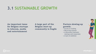 3.1 SUSTAINABLE GROWTH
An important issue
for Belgian startups
in telecom, media
and entertainment
A large part of the
Belgian start-up
community is fragile
Factors slowing-up
growth:
• Access to funding
• Recurring revenue
• A disconnect between
startups and corporates
• A lack of ambition
 