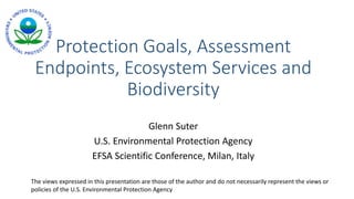 Protection Goals, Assessment
Endpoints, Ecosystem Services and
Biodiversity
Glenn Suter
U.S. Environmental Protection Agency
EFSA Scientific Conference, Milan, Italy
The views expressed in this presentation are those of the author and do not necessarily represent the views or
policies of the U.S. Environmental Protection Agency
 