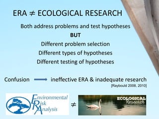 ERA ≠ ECOLOGICAL RESEARCH
Both address problems and test hypotheses
BUT
Different problem selection
Different types of hypotheses
Different testing of hypotheses
Confusion ineffective ERA & inadequate research
[Raybould 2008, 2010]
≠
 