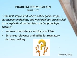 PROBLEM FORMULATION
WHAT IS IT?
‘…the first step in ERA where policy goals, scope,
assessment endpoints, and methodology are distilled
to an explicitly stated problem and approach for
analysis’
• Improved consistency and focus of ERAs
• Enhances relevance and utility for regulatory
decision-making
[Wolt et al, 2010]
 