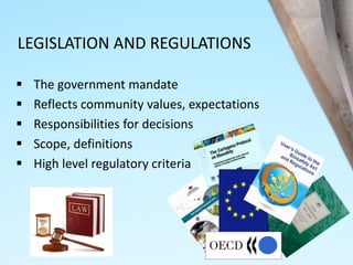 LEGISLATION AND REGULATIONS
 The government mandate
 Reflects community values, expectations
 Responsibilities for decisions
 Scope, definitions
 High level regulatory criteria
 