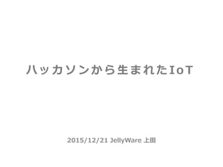 2015/12/21 JellyWare 上田
ハ ッ カ ソ ン か ら 生 ま れ た Io T
 