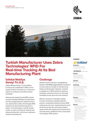 SUCCESS STORY
İSTIKBAL MOBILYA SANAYI TIC.AŞ.
SUMMARY
Customer
İstikbal Mobilya Sanayi
Tic.A.Ş., Kayseri, Turkey
Partner 	
Vendeka Intelligent
Transportation and
Technology Solutions
Industry 	
Manufacturing
Challenge	
İstikbal Furniture needed a
real-time accurate overview
of stocks, mattresses
in production, finished
product and dispatches
to customers, as well as
correct quality control data
Solution	
•	 25 FX9500-8 Fixed
RFID Readers
•	 1 RZ400 RFID Printer
Results	
•	 The RFID technology has
increased production
plant workforce
productivity by up to 95%,
significantly improved
manufacturing planning,
enhanced quality and
stock control, achieved
100% accuracy in
shipments and saved
costs
Turkish Manufacturer Uses Zebra
Technologies’ RFID For
Real-time Tracking At Its Bed
Manufacturing Plant
İstikbal Mobilya
Sanayi Tic.A.Ş.
İstikbal Mobilya Sanayi Tic.A.Ş. (İstikbal
Furniture) was established in 1957. It is the
largest furniture manufacturer in Turkey and
exports its products to over 80 countries
worldwide.
Working with leading Turkish RFID solution
provider, Vendeka Intelligent Transportation
and Technology Solutions, İstikbal Furniture
has implemented a Zebra Technologies RFID
solution at its bed manufacturing plant in
Kayseri. The technology is used for quality
control, to track incoming raw materials and
outbound deliveries, and to trace mattresses
along the assembly line.
Challenge
İstikbal Furniture had been using Motorola
Solutions’ MC9090 Rugged Mobile Computers
to track products through its manufacturing
facility via 1D barcodes. However, it wanted
to upgrade to an RFID solution to speed up
processes, eliminate human error and allow
traceability all the way to the end customer.
With the assistance of Vendeka, İstikbal
Furniture conducted a detailed selection
process, including the testing of various RFID
solutions by end users. Impressed by the price/
performance ratio, the well-known product
range and the fast response from the technical
and sales teams, İstikbal Furniture chose Zebra
Technologies’ RFID solution.
 
