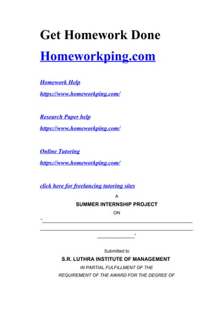 Get Homework Done
Homeworkping.com
Homework Help
https://www.homeworkping.com/
Research Paper help
https://www.homeworkping.com/
Online Tutoring
https://www.homeworkping.com/
click here for freelancing tutoring sites
A
SUMMER INTERNSHIP PROJECT
ON
“_____________________________________________________________
______________________________________________________________
_______________”
Submitted to
S.R. LUTHRA INSTITUTE OF MANAGEMENT
IN PARTIAL FULFILLMENT OF THE
REQUIREMENT OF THE AWARD FOR THE DEGREE OF
 