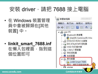 安裝 driver，請把 7688 接上電腦
• 在 Windows 裝置管理
員中會被歸類在[其他
裝置] 中。
• linkit_smart_7688.inf
在懶人包裡面，指到這
個位置即可
 