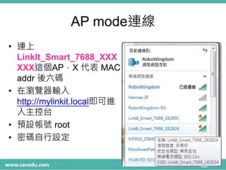 AP mode連線
• 連上
LinkIt_Smart_7688_XXX
XXX這個AP，X 代表 MAC
addr 後六碼
• 在瀏覽器輸入
http://mylinkit.local即可進
入主控台
• 預設帳號 root
• 密碼自行設定
 