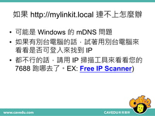 如果 http://mylinkit.local 連不上怎麼辦
• 可能是 Windows 的 mDNS 問題
• 如果有別台電腦的話，試著用別台電腦來
看看是否可登入來找到 IP
• 都不行的話，請用 IP 掃描工具來看看您的
7688 跑哪去了。EX: Free IP Scanner)
 