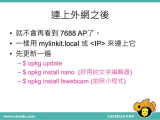 連上外網之後
• 就不會再看到 7688 AP了。
• 一樣用 mylinkit.local 或 <IP> 來連上它
• 先更新一遍
– $ opkg update
– $ opkg install nano (好用的文字編輯器)
– $ opkg install fswebcam (拍照小程式)
 