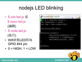 nodejs LED blinking
• $ vim led.js 或
$ nano led.js
(編輯)
• $ node led.js
(執行)
• Wifi狀態LED即為
GPIO #44 pin
• 0 = HIGH, 1 = LOW
 