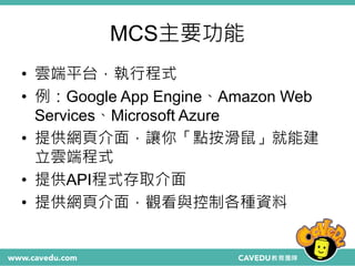 MCS主要功能
• 雲端平台，執行程式
• 例：Google App Engine、Amazon Web
Services、Microsoft Azure
• 提供網頁介面，讓你「點按滑鼠」就能建
立雲端程式
• 提供API程式存取介面
• 提供網頁介面，觀看與控制各種資料
 