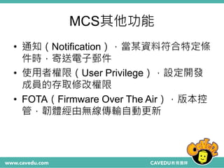 MCS其他功能
• 通知（Notification），當某資料符合特定條
件時，寄送電子郵件
• 使用者權限（User Privilege），設定開發
成員的存取修改權限
• FOTA（Firmware Over The Air），版本控
管，韌體經由無線傳輸自動更新
 