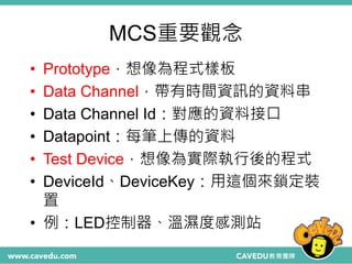 MCS重要觀念
• Prototype，想像為程式樣板
• Data Channel，帶有時間資訊的資料串
• Data Channel Id：對應的資料接口
• Datapoint：每筆上傳的資料
• Test Device，想像為實際執行後的程式
• DeviceId、DeviceKey：用這個來鎖定裝
置
• 例：LED控制器、溫濕度感測站
 