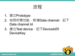流程
1. 建立Prototype
2. 依照所需功能，新增Data channel，記下
Data channel Id
3. 建立Test device，記下DeviceId與
DeviceKey
 