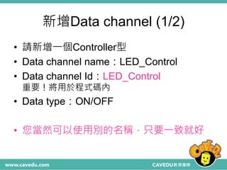 新增Data channel (1/2)
• 請新增一個Controller型
• Data channel name：LED_Control
• Data channel Id：LED_Control
重要！將用於程式碼內
• Data type：ON/OFF
• 您當然可以使用別的名稱，只要一致就好
 