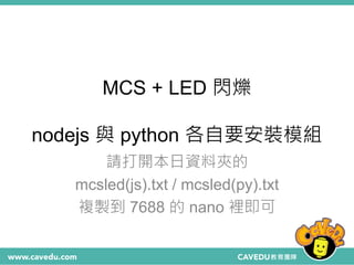 MCS + LED 閃爍
nodejs 與 python 各自要安裝模組
請打開本日資料夾的
mcsled(js).txt / mcsled(py).txt
複製到 7688 的 nano 裡即可
 