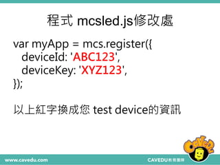 程式 mcsled.js修改處
var myApp = mcs.register({
deviceId: 'ABC123',
deviceKey: 'XYZ123',
});
以上紅字換成您 test device的資訊
 