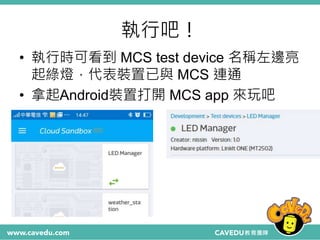 執行吧！
• 執行時可看到 MCS test device 名稱左邊亮
起綠燈，代表裝置已與 MCS 連通
• 拿起Android裝置打開 MCS app 來玩吧
 