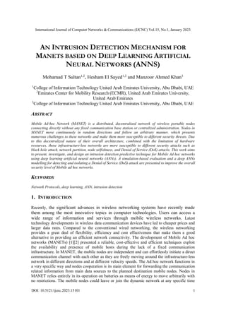 International Journal of Computer Networks & Communications (IJCNC) Vol.15, No.1, January 2023
DOI: 10.5121/ijcnc.2023.15101 1
AN INTRUSION DETECTION MECHANISM FOR
MANETS BASED ON DEEP LEARNING ARTIFICIAL
NEURAL NETWORKS (ANNS)
Mohamad T Sultan1,2
, Hesham El Sayed1,2
and Manzoor Ahmed Khan3
1
College of Information Technology United Arab Emirates University, Abu Dhabi, UAE
2
Emirates Center for Mobility Research (ECMR), United Arab Emirates University,
United Arab Emirates
3
College of Information Technology United Arab Emirates University, Abu Dhabi, UAE
ABSTRACT
Mobile Ad-hoc Network (MANET) is a distributed, decentralized network of wireless portable nodes
connecting directly without any fixed communication base station or centralized administration. Nodes in
MANET move continuously in random directions and follow an arbitrary manner, which presents
numerous challenges to these networks and make them more susceptible to different security threats. Due
to this decentralized nature of their overall architecture, combined with the limitation of hardware
resources, those infrastructure-less networks are more susceptible to different security attacks such as
black hole attack, network partition, node selfishness, and Denial of Service (DoS) attacks. This work aims
to present, investigate, and design an intrusion detection predictive technique for Mobile Ad hoc networks
using deep learning artificial neural networks (ANNs). A simulation-based evaluation and a deep ANNs
modelling for detecting and isolating a Denial of Service (DoS) attack are presented to improve the overall
security level of Mobile ad hoc networks.
KEYWORDS
Network Protocols, deep learning, ANN, intrusion detection
1. INTRODUCTION
Recently, the significant advances in wireless networking systems have recently made
them among the most innovative topics in computer technologies. Users can access a
wide range of information and services through mobile wireless networks. Latest
technology developments in wireless data communication devices have led to cheaper prices and
larger data rates. Compared to the conventional wired networking, the wireless networking
provides a great deal of flexibility, efficiency and cost effectiveness that make them a good
alternative in providing an efficient network connectivity. The development of Mobile Ad hoc
networks (MANETs) [1][2] presented a reliable, cost-effective and efficient techniques exploit
the availability and presence of mobile hosts during the lack of a fixed communication
infrastructure. In MANET, the mobile nodes are independent and can effortlessly initiate a direct
communication channel with each other as they are freely moving around the infrastructure-less
network in different directions and at different velocity speeds. The Ad hoc network functions in
a very specific way and nodes cooperation is its main element for forwarding the communication
related information from main data sources to the planned destination mobile nodes. Nodes in
MANET relies entirely in its operation on batteries as means of energy to move arbitrarily with
no restrictions. The mobile nodes could leave or join the dynamic network at any specific time
 