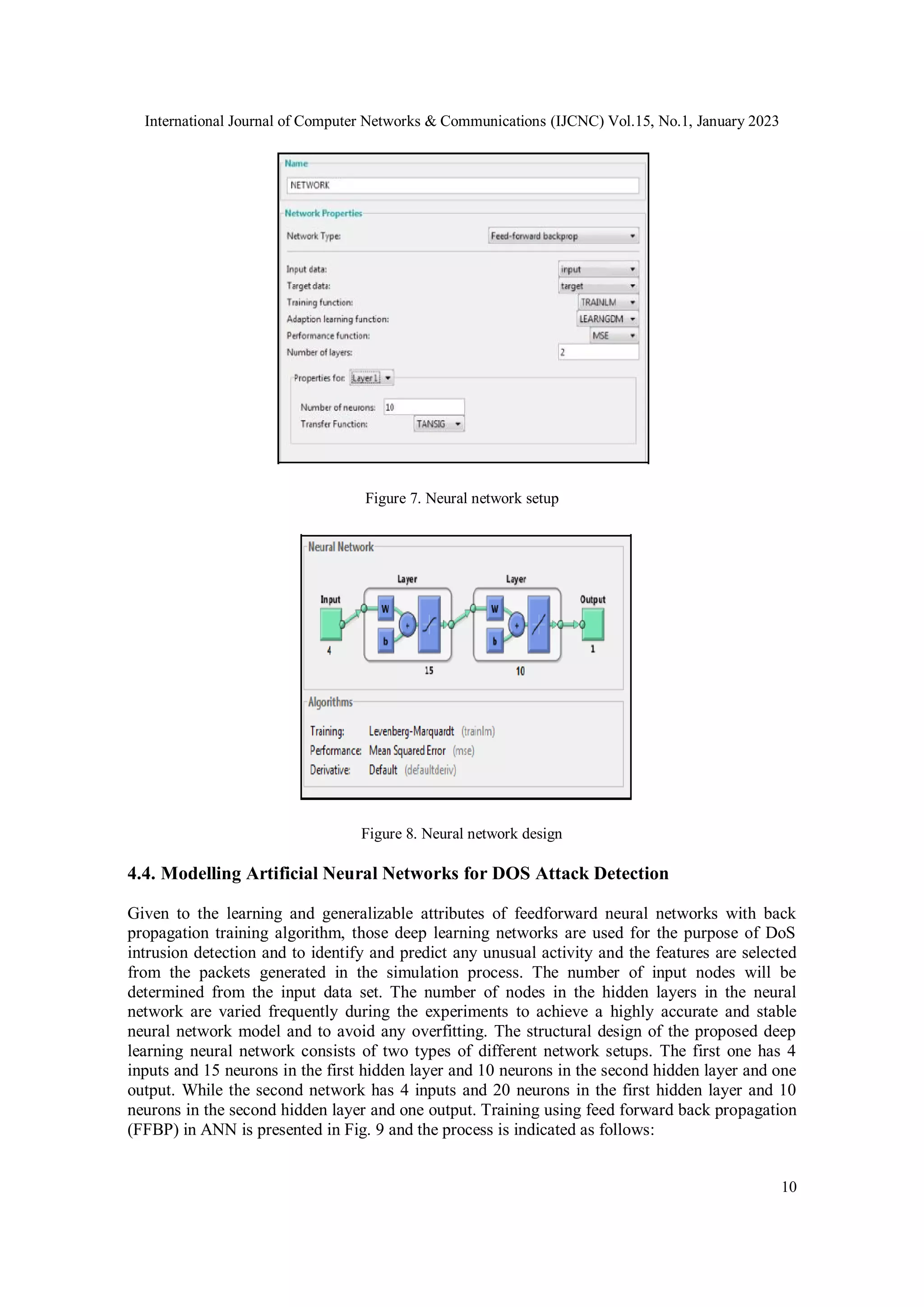International Journal of Computer Networks & Communications (IJCNC) Vol.15, No.1, January 2023
10
Figure 7. Neural network setup
Figure 8. Neural network design
4.4. Modelling Artificial Neural Networks for DOS Attack Detection
Given to the learning and generalizable attributes of feedforward neural networks with back
propagation training algorithm, those deep learning networks are used for the purpose of DoS
intrusion detection and to identify and predict any unusual activity and the features are selected
from the packets generated in the simulation process. The number of input nodes will be
determined from the input data set. The number of nodes in the hidden layers in the neural
network are varied frequently during the experiments to achieve a highly accurate and stable
neural network model and to avoid any overfitting. The structural design of the proposed deep
learning neural network consists of two types of different network setups. The first one has 4
inputs and 15 neurons in the first hidden layer and 10 neurons in the second hidden layer and one
output. While the second network has 4 inputs and 20 neurons in the first hidden layer and 10
neurons in the second hidden layer and one output. Training using feed forward back propagation
(FFBP) in ANN is presented in Fig. 9 and the process is indicated as follows:
 