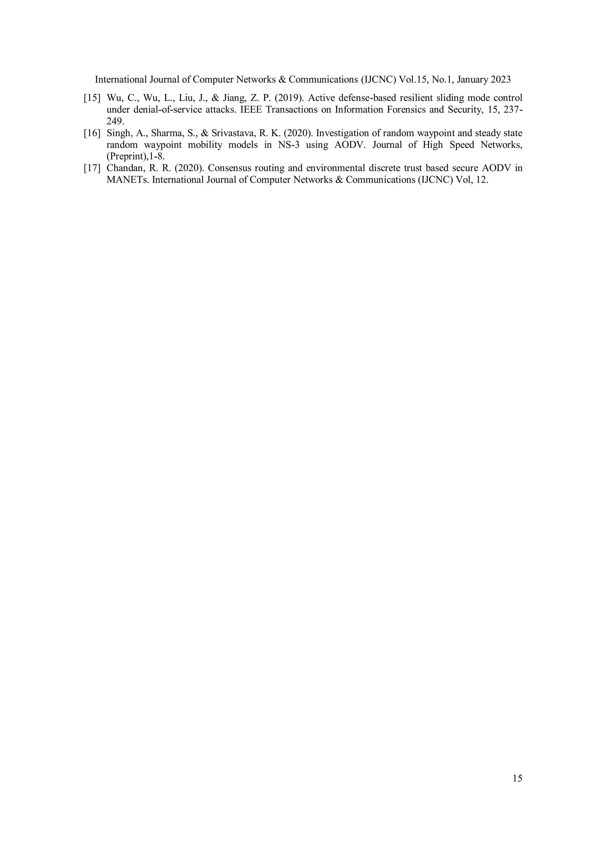 International Journal of Computer Networks & Communications (IJCNC) Vol.15, No.1, January 2023
15
[15] Wu, C., Wu, L., Liu, J., & Jiang, Z. P. (2019). Active defense-based resilient sliding mode control
under denial-of-service attacks. IEEE Transactions on Information Forensics and Security, 15, 237-
249.
[16] Singh, A., Sharma, S., & Srivastava, R. K. (2020). Investigation of random waypoint and steady state
random waypoint mobility models in NS-3 using AODV. Journal of High Speed Networks,
(Preprint),1-8.
[17] Chandan, R. R. (2020). Consensus routing and environmental discrete trust based secure AODV in
MANETs. International Journal of Computer Networks & Communications (IJCNC) Vol, 12.
 