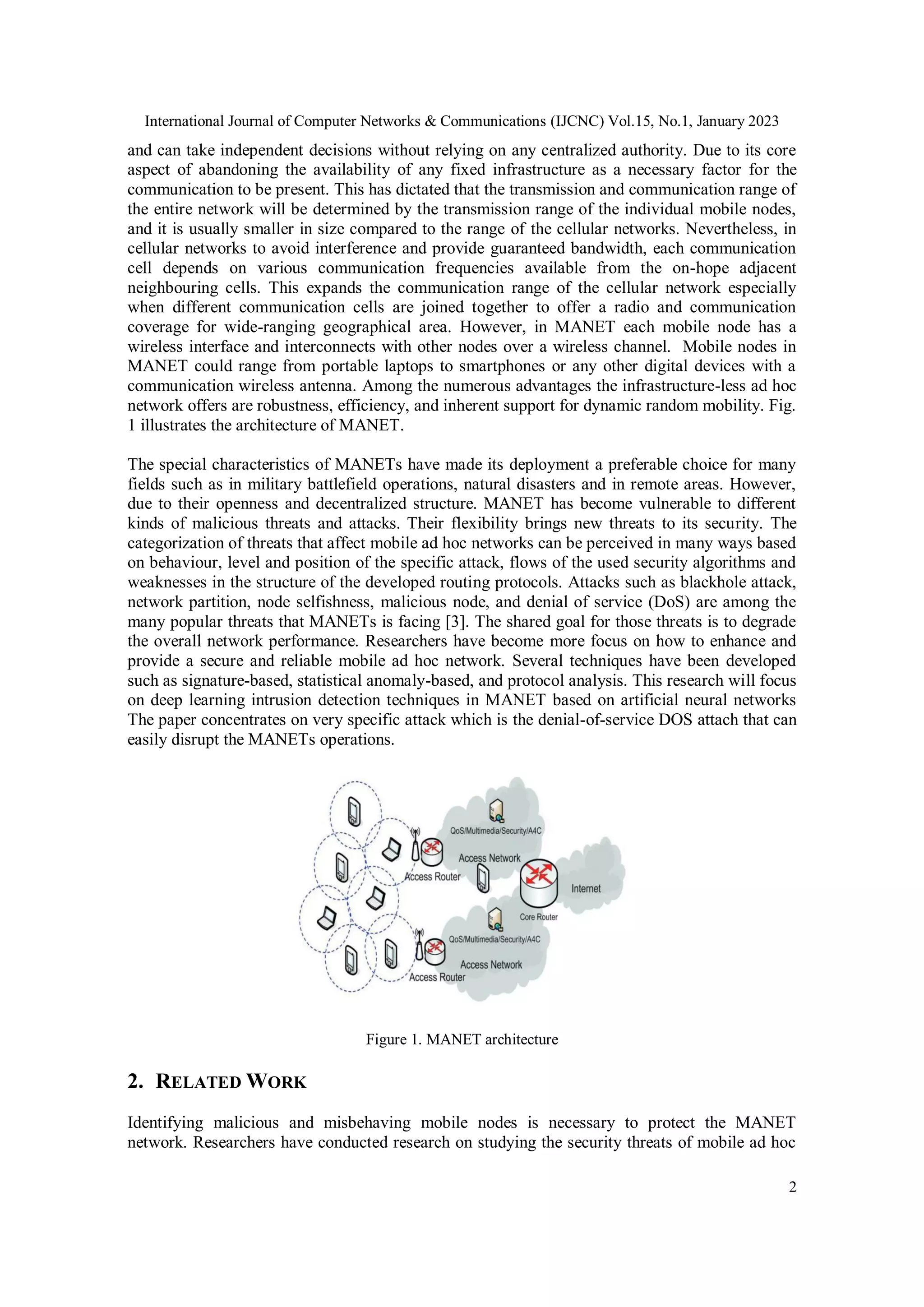 International Journal of Computer Networks & Communications (IJCNC) Vol.15, No.1, January 2023
2
and can take independent decisions without relying on any centralized authority. Due to its core
aspect of abandoning the availability of any fixed infrastructure as a necessary factor for the
communication to be present. This has dictated that the transmission and communication range of
the entire network will be determined by the transmission range of the individual mobile nodes,
and it is usually smaller in size compared to the range of the cellular networks. Nevertheless, in
cellular networks to avoid interference and provide guaranteed bandwidth, each communication
cell depends on various communication frequencies available from the on-hope adjacent
neighbouring cells. This expands the communication range of the cellular network especially
when different communication cells are joined together to offer a radio and communication
coverage for wide-ranging geographical area. However, in MANET each mobile node has a
wireless interface and interconnects with other nodes over a wireless channel. Mobile nodes in
MANET could range from portable laptops to smartphones or any other digital devices with a
communication wireless antenna. Among the numerous advantages the infrastructure-less ad hoc
network offers are robustness, efficiency, and inherent support for dynamic random mobility. Fig.
1 illustrates the architecture of MANET.
The special characteristics of MANETs have made its deployment a preferable choice for many
fields such as in military battlefield operations, natural disasters and in remote areas. However,
due to their openness and decentralized structure. MANET has become vulnerable to different
kinds of malicious threats and attacks. Their flexibility brings new threats to its security. The
categorization of threats that affect mobile ad hoc networks can be perceived in many ways based
on behaviour, level and position of the specific attack, flows of the used security algorithms and
weaknesses in the structure of the developed routing protocols. Attacks such as blackhole attack,
network partition, node selfishness, malicious node, and denial of service (DoS) are among the
many popular threats that MANETs is facing [3]. The shared goal for those threats is to degrade
the overall network performance. Researchers have become more focus on how to enhance and
provide a secure and reliable mobile ad hoc network. Several techniques have been developed
such as signature-based, statistical anomaly-based, and protocol analysis. This research will focus
on deep learning intrusion detection techniques in MANET based on artificial neural networks
The paper concentrates on very specific attack which is the denial-of-service DOS attach that can
easily disrupt the MANETs operations.
Figure 1. MANET architecture
2. RELATED WORK
Identifying malicious and misbehaving mobile nodes is necessary to protect the MANET
network. Researchers have conducted research on studying the security threats of mobile ad hoc
 