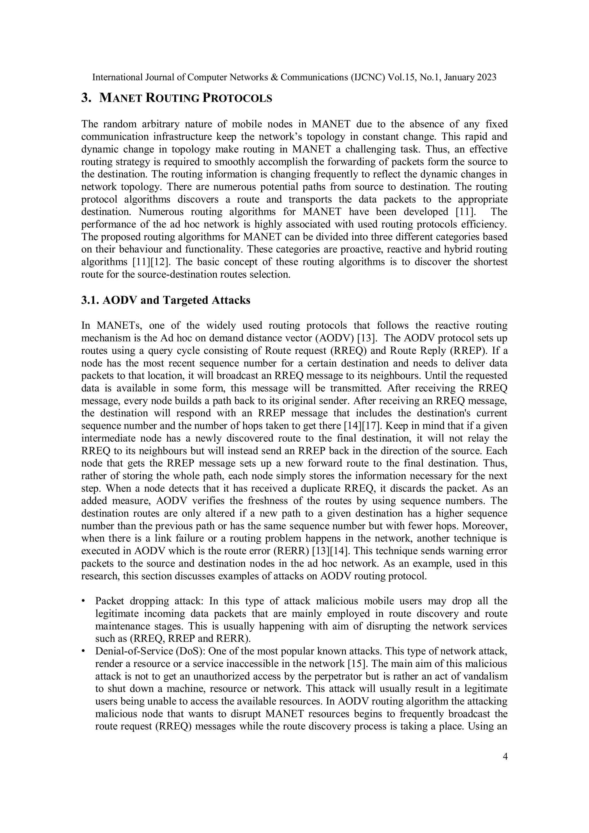 International Journal of Computer Networks & Communications (IJCNC) Vol.15, No.1, January 2023
4
3. MANET ROUTING PROTOCOLS
The random arbitrary nature of mobile nodes in MANET due to the absence of any fixed
communication infrastructure keep the network’s topology in constant change. This rapid and
dynamic change in topology make routing in MANET a challenging task. Thus, an effective
routing strategy is required to smoothly accomplish the forwarding of packets form the source to
the destination. The routing information is changing frequently to reflect the dynamic changes in
network topology. There are numerous potential paths from source to destination. The routing
protocol algorithms discovers a route and transports the data packets to the appropriate
destination. Numerous routing algorithms for MANET have been developed [11]. The
performance of the ad hoc network is highly associated with used routing protocols efficiency.
The proposed routing algorithms for MANET can be divided into three different categories based
on their behaviour and functionality. These categories are proactive, reactive and hybrid routing
algorithms [11][12]. The basic concept of these routing algorithms is to discover the shortest
route for the source-destination routes selection.
3.1. AODV and Targeted Attacks
In MANETs, one of the widely used routing protocols that follows the reactive routing
mechanism is the Ad hoc on demand distance vector (AODV) [13]. The AODV protocol sets up
routes using a query cycle consisting of Route request (RREQ) and Route Reply (RREP). If a
node has the most recent sequence number for a certain destination and needs to deliver data
packets to that location, it will broadcast an RREQ message to its neighbours. Until the requested
data is available in some form, this message will be transmitted. After receiving the RREQ
message, every node builds a path back to its original sender. After receiving an RREQ message,
the destination will respond with an RREP message that includes the destination's current
sequence number and the number of hops taken to get there [14][17]. Keep in mind that if a given
intermediate node has a newly discovered route to the final destination, it will not relay the
RREQ to its neighbours but will instead send an RREP back in the direction of the source. Each
node that gets the RREP message sets up a new forward route to the final destination. Thus,
rather of storing the whole path, each node simply stores the information necessary for the next
step. When a node detects that it has received a duplicate RREQ, it discards the packet. As an
added measure, AODV verifies the freshness of the routes by using sequence numbers. The
destination routes are only altered if a new path to a given destination has a higher sequence
number than the previous path or has the same sequence number but with fewer hops. Moreover,
when there is a link failure or a routing problem happens in the network, another technique is
executed in AODV which is the route error (RERR) [13][14]. This technique sends warning error
packets to the source and destination nodes in the ad hoc network. As an example, used in this
research, this section discusses examples of attacks on AODV routing protocol.
• Packet dropping attack: In this type of attack malicious mobile users may drop all the
legitimate incoming data packets that are mainly employed in route discovery and route
maintenance stages. This is usually happening with aim of disrupting the network services
such as (RREQ, RREP and RERR).
• Denial-of-Service (DoS): One of the most popular known attacks. This type of network attack,
render a resource or a service inaccessible in the network [15]. The main aim of this malicious
attack is not to get an unauthorized access by the perpetrator but is rather an act of vandalism
to shut down a machine, resource or network. This attack will usually result in a legitimate
users being unable to access the available resources. In AODV routing algorithm the attacking
malicious node that wants to disrupt MANET resources begins to frequently broadcast the
route request (RREQ) messages while the route discovery process is taking a place. Using an
 