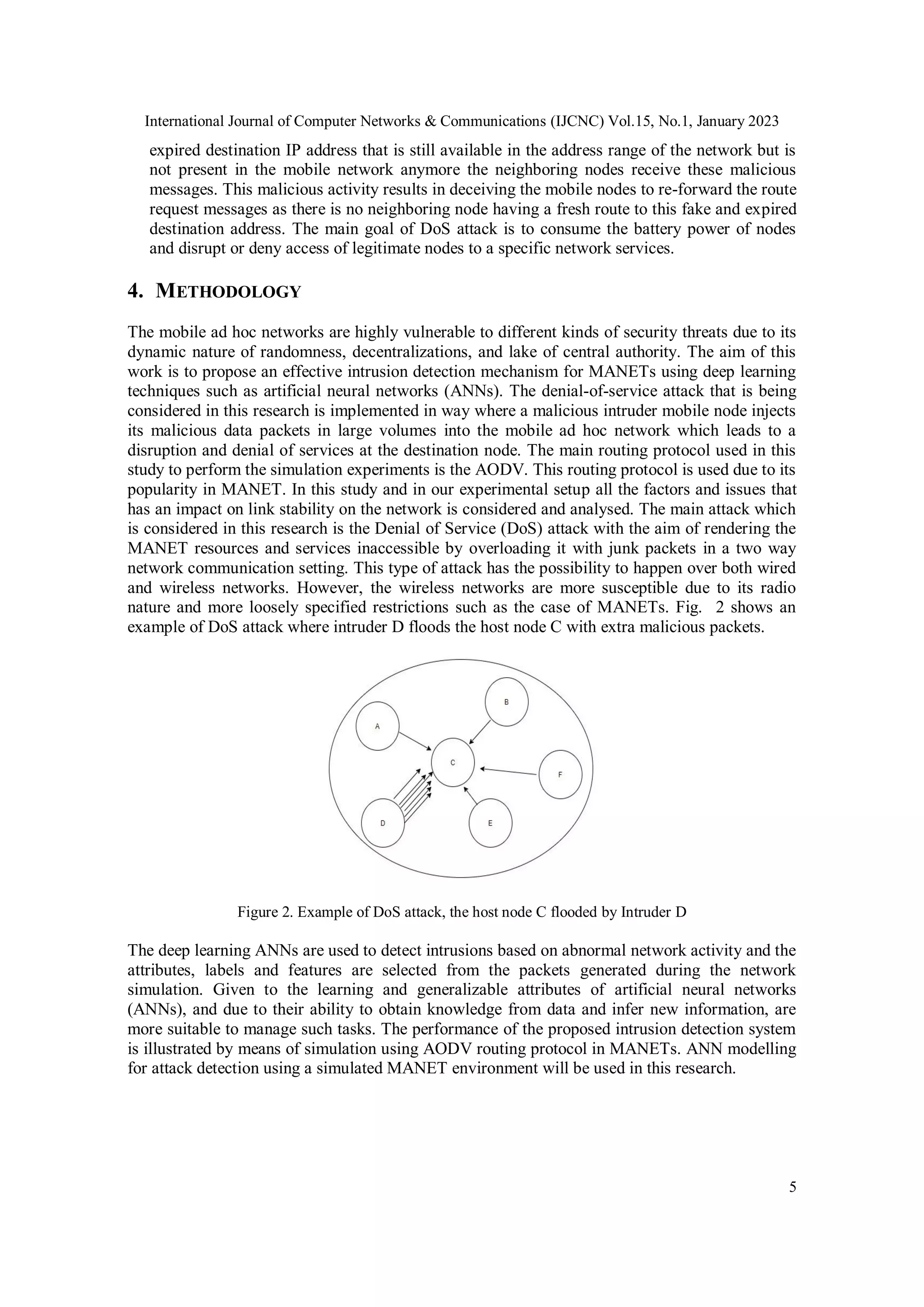 International Journal of Computer Networks & Communications (IJCNC) Vol.15, No.1, January 2023
5
expired destination IP address that is still available in the address range of the network but is
not present in the mobile network anymore the neighboring nodes receive these malicious
messages. This malicious activity results in deceiving the mobile nodes to re-forward the route
request messages as there is no neighboring node having a fresh route to this fake and expired
destination address. The main goal of DoS attack is to consume the battery power of nodes
and disrupt or deny access of legitimate nodes to a specific network services.
4. METHODOLOGY
The mobile ad hoc networks are highly vulnerable to different kinds of security threats due to its
dynamic nature of randomness, decentralizations, and lake of central authority. The aim of this
work is to propose an effective intrusion detection mechanism for MANETs using deep learning
techniques such as artificial neural networks (ANNs). The denial-of-service attack that is being
considered in this research is implemented in way where a malicious intruder mobile node injects
its malicious data packets in large volumes into the mobile ad hoc network which leads to a
disruption and denial of services at the destination node. The main routing protocol used in this
study to perform the simulation experiments is the AODV. This routing protocol is used due to its
popularity in MANET. In this study and in our experimental setup all the factors and issues that
has an impact on link stability on the network is considered and analysed. The main attack which
is considered in this research is the Denial of Service (DoS) attack with the aim of rendering the
MANET resources and services inaccessible by overloading it with junk packets in a two way
network communication setting. This type of attack has the possibility to happen over both wired
and wireless networks. However, the wireless networks are more susceptible due to its radio
nature and more loosely specified restrictions such as the case of MANETs. Fig. 2 shows an
example of DoS attack where intruder D floods the host node C with extra malicious packets.
Figure 2. Example of DoS attack, the host node C flooded by Intruder D
The deep learning ANNs are used to detect intrusions based on abnormal network activity and the
attributes, labels and features are selected from the packets generated during the network
simulation. Given to the learning and generalizable attributes of artificial neural networks
(ANNs), and due to their ability to obtain knowledge from data and infer new information, are
more suitable to manage such tasks. The performance of the proposed intrusion detection system
is illustrated by means of simulation using AODV routing protocol in MANETs. ANN modelling
for attack detection using a simulated MANET environment will be used in this research.
 