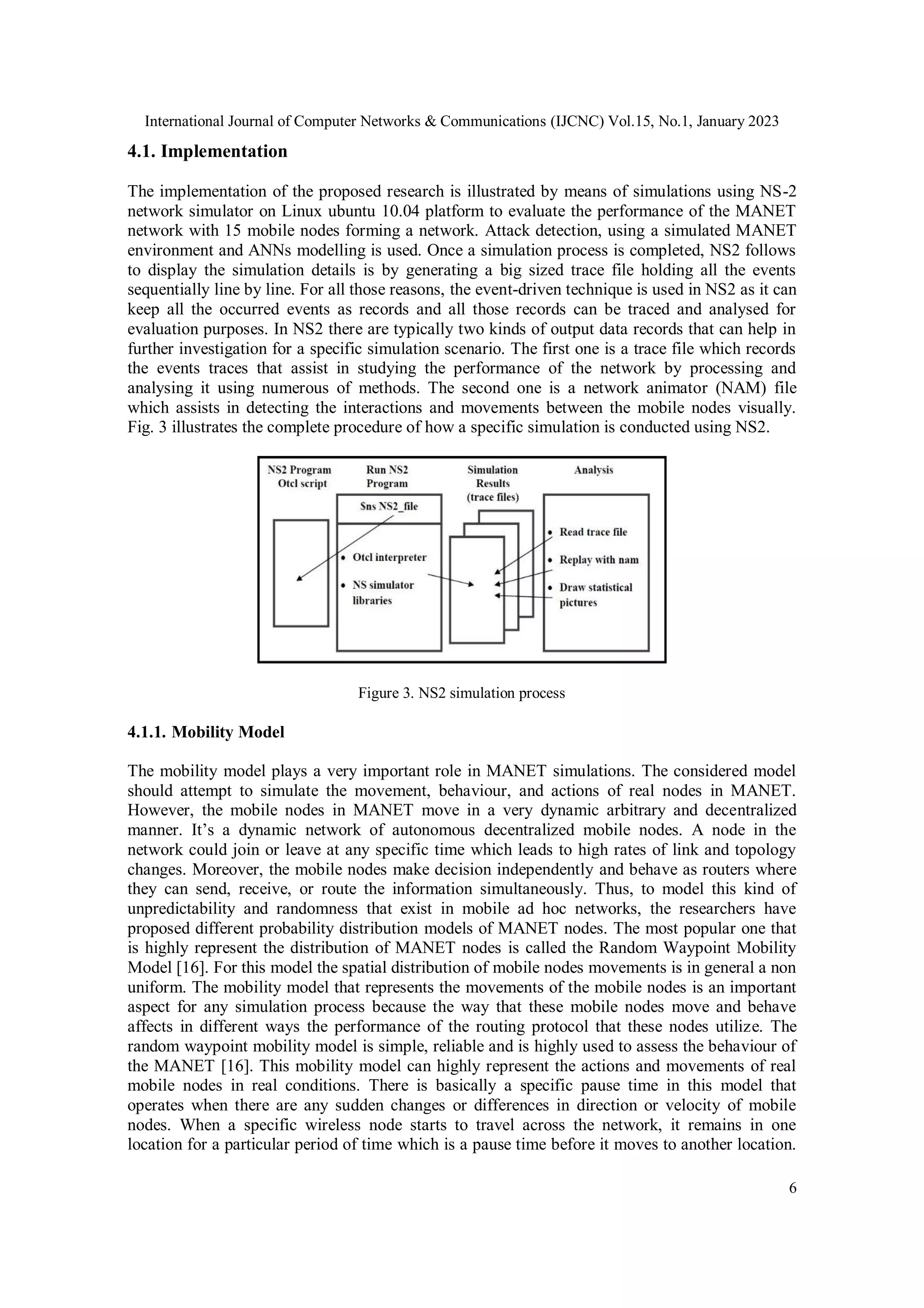 International Journal of Computer Networks & Communications (IJCNC) Vol.15, No.1, January 2023
6
4.1. Implementation
The implementation of the proposed research is illustrated by means of simulations using NS-2
network simulator on Linux ubuntu 10.04 platform to evaluate the performance of the MANET
network with 15 mobile nodes forming a network. Attack detection, using a simulated MANET
environment and ANNs modelling is used. Once a simulation process is completed, NS2 follows
to display the simulation details is by generating a big sized trace file holding all the events
sequentially line by line. For all those reasons, the event-driven technique is used in NS2 as it can
keep all the occurred events as records and all those records can be traced and analysed for
evaluation purposes. In NS2 there are typically two kinds of output data records that can help in
further investigation for a specific simulation scenario. The first one is a trace file which records
the events traces that assist in studying the performance of the network by processing and
analysing it using numerous of methods. The second one is a network animator (NAM) file
which assists in detecting the interactions and movements between the mobile nodes visually.
Fig. 3 illustrates the complete procedure of how a specific simulation is conducted using NS2.
Figure 3. NS2 simulation process
4.1.1. Mobility Model
The mobility model plays a very important role in MANET simulations. The considered model
should attempt to simulate the movement, behaviour, and actions of real nodes in MANET.
However, the mobile nodes in MANET move in a very dynamic arbitrary and decentralized
manner. It’s a dynamic network of autonomous decentralized mobile nodes. A node in the
network could join or leave at any specific time which leads to high rates of link and topology
changes. Moreover, the mobile nodes make decision independently and behave as routers where
they can send, receive, or route the information simultaneously. Thus, to model this kind of
unpredictability and randomness that exist in mobile ad hoc networks, the researchers have
proposed different probability distribution models of MANET nodes. The most popular one that
is highly represent the distribution of MANET nodes is called the Random Waypoint Mobility
Model [16]. For this model the spatial distribution of mobile nodes movements is in general a non
uniform. The mobility model that represents the movements of the mobile nodes is an important
aspect for any simulation process because the way that these mobile nodes move and behave
affects in different ways the performance of the routing protocol that these nodes utilize. The
random waypoint mobility model is simple, reliable and is highly used to assess the behaviour of
the MANET [16]. This mobility model can highly represent the actions and movements of real
mobile nodes in real conditions. There is basically a specific pause time in this model that
operates when there are any sudden changes or differences in direction or velocity of mobile
nodes. When a specific wireless node starts to travel across the network, it remains in one
location for a particular period of time which is a pause time before it moves to another location.
 