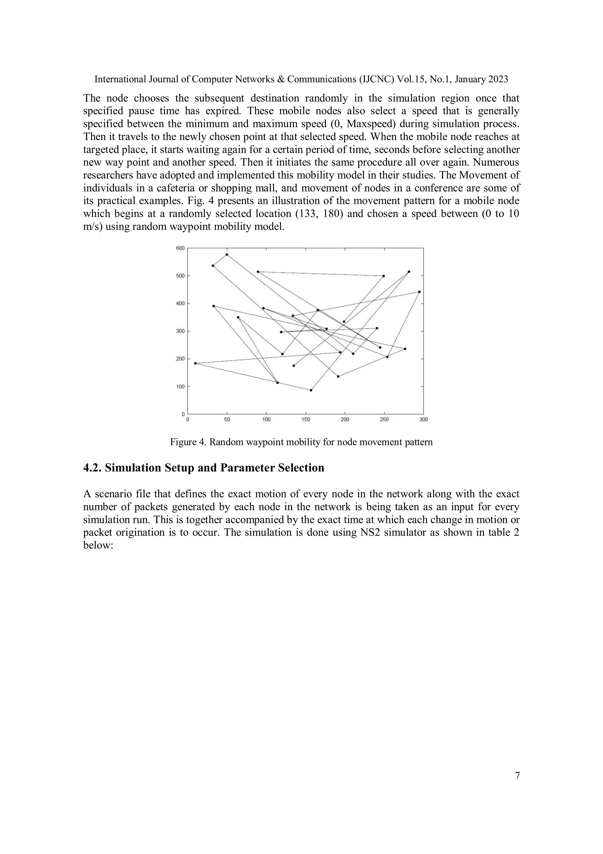 International Journal of Computer Networks & Communications (IJCNC) Vol.15, No.1, January 2023
7
The node chooses the subsequent destination randomly in the simulation region once that
specified pause time has expired. These mobile nodes also select a speed that is generally
specified between the minimum and maximum speed (0, Maxspeed) during simulation process.
Then it travels to the newly chosen point at that selected speed. When the mobile node reaches at
targeted place, it starts waiting again for a certain period of time, seconds before selecting another
new way point and another speed. Then it initiates the same procedure all over again. Numerous
researchers have adopted and implemented this mobility model in their studies. The Movement of
individuals in a cafeteria or shopping mall, and movement of nodes in a conference are some of
its practical examples. Fig. 4 presents an illustration of the movement pattern for a mobile node
which begins at a randomly selected location (133, 180) and chosen a speed between (0 to 10
m/s) using random waypoint mobility model.
Figure 4. Random waypoint mobility for node movement pattern
4.2. Simulation Setup and Parameter Selection
A scenario file that defines the exact motion of every node in the network along with the exact
number of packets generated by each node in the network is being taken as an input for every
simulation run. This is together accompanied by the exact time at which each change in motion or
packet origination is to occur. The simulation is done using NS2 simulator as shown in table 2
below:
 